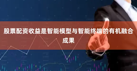 股票配资收益是智能模型与智能终端的有机融合成果