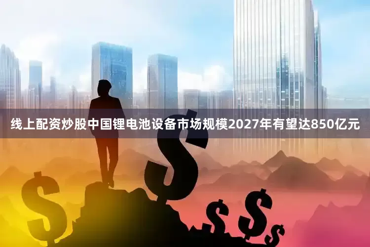 线上配资炒股中国锂电池设备市场规模2027年有望达850亿元