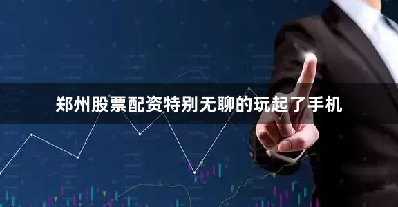 郑州股票配资特别无聊的玩起了手机