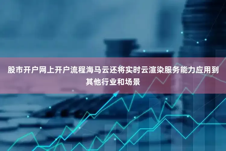 股市开户网上开户流程海马云还将实时云渲染服务能力应用到其他行业和场景