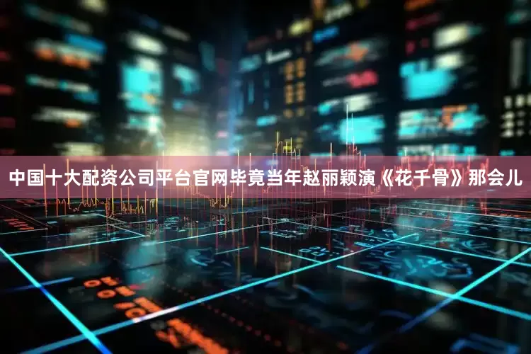 中国十大配资公司平台官网毕竟当年赵丽颖演《花千骨》那会儿