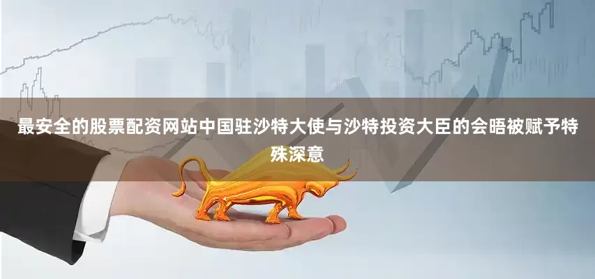 最安全的股票配资网站中国驻沙特大使与沙特投资大臣的会晤被赋予特殊深意