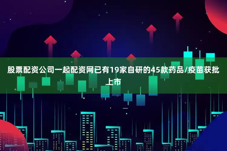 股票配资公司一起配资网已有19家自研的45款药品/疫苗获批上市